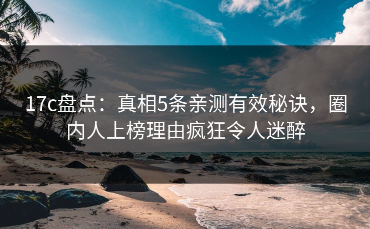 17c盘点：真相5条亲测有效秘诀，圈内人上榜理由疯狂令人迷醉