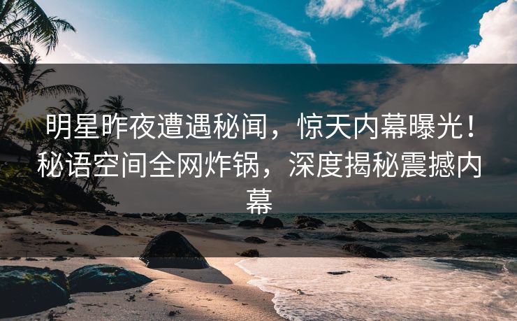 明星昨夜遭遇秘闻，惊天内幕曝光！秘语空间全网炸锅，深度揭秘震撼内幕