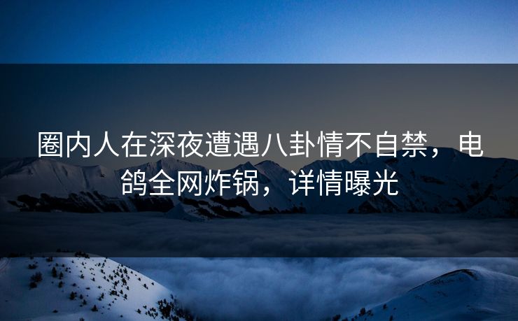 圈内人在深夜遭遇八卦情不自禁，电鸽全网炸锅，详情曝光