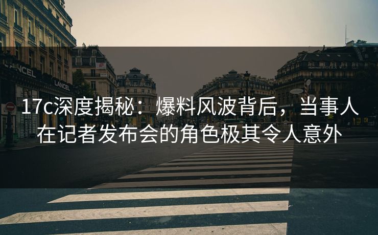 17c深度揭秘：爆料风波背后，当事人在记者发布会的角色极其令人意外