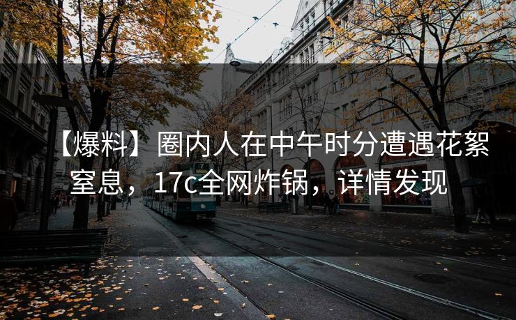 【爆料】圈内人在中午时分遭遇花絮窒息，17c全网炸锅，详情发现
