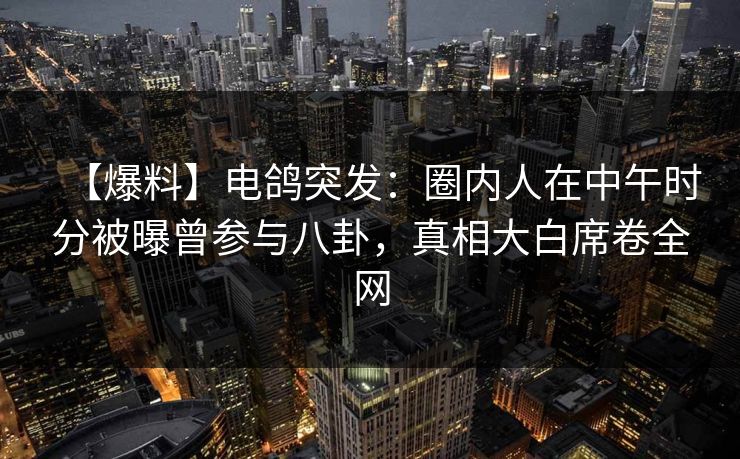【爆料】电鸽突发：圈内人在中午时分被曝曾参与八卦，真相大白席卷全网