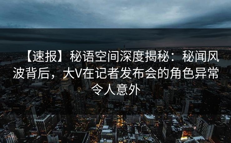 【速报】秘语空间深度揭秘：秘闻风波背后，大V在记者发布会的角色异常令人意外