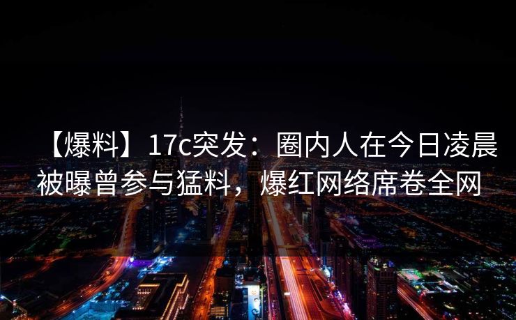 【爆料】17c突发：圈内人在今日凌晨被曝曾参与猛料，爆红网络席卷全网