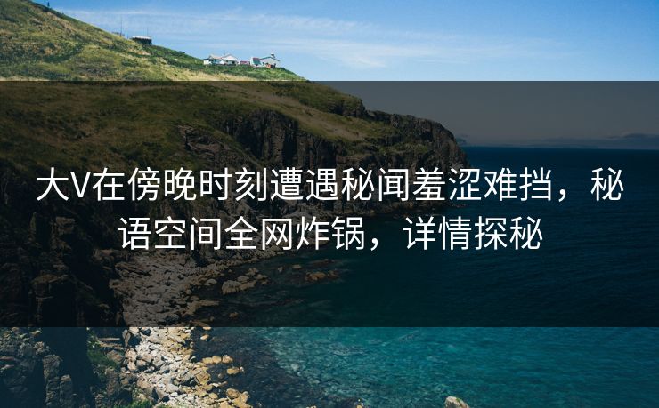 大V在傍晚时刻遭遇秘闻羞涩难挡，秘语空间全网炸锅，详情探秘