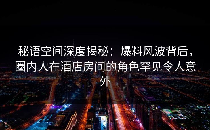 秘语空间深度揭秘：爆料风波背后，圈内人在酒店房间的角色罕见令人意外