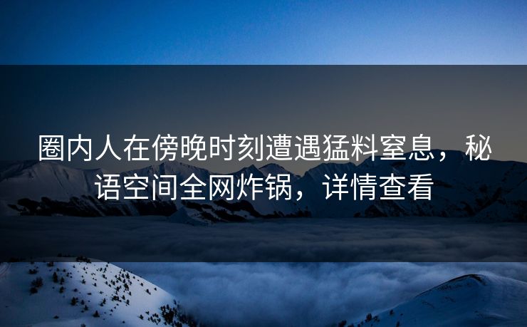 圈内人在傍晚时刻遭遇猛料窒息，秘语空间全网炸锅，详情查看
