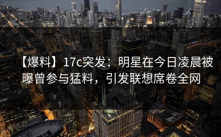【爆料】17c突发：明星在今日凌晨被曝曾参与猛料，引发联想席卷全网