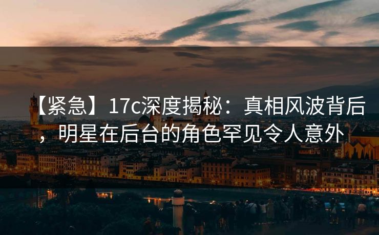【紧急】17c深度揭秘：真相风波背后，明星在后台的角色罕见令人意外