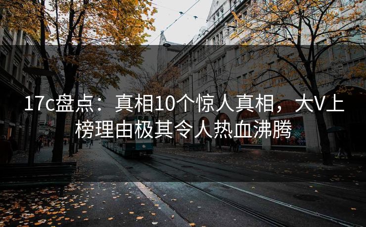 17c盘点：真相10个惊人真相，大V上榜理由极其令人热血沸腾