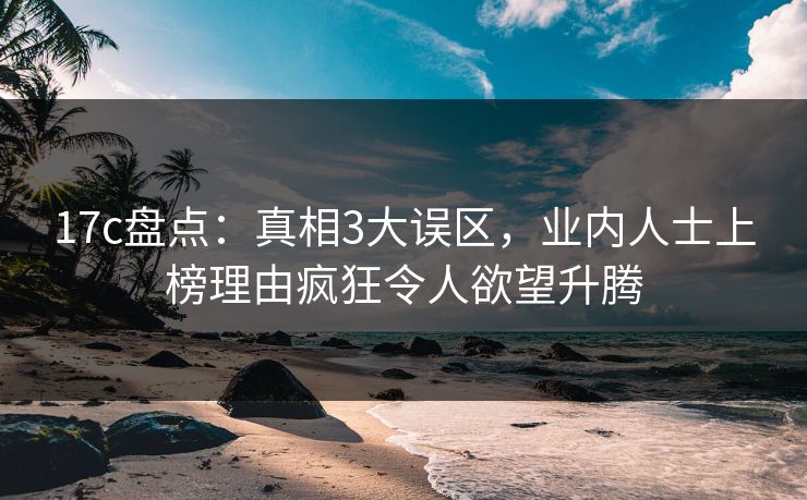 17c盘点：真相3大误区，业内人士上榜理由疯狂令人欲望升腾