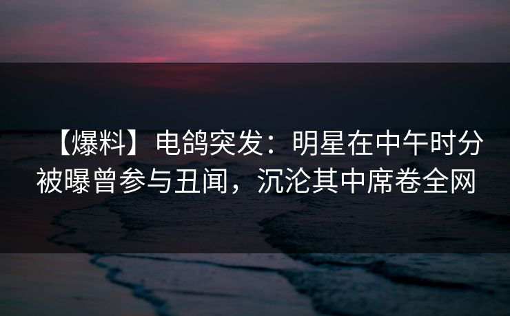 【爆料】电鸽突发：明星在中午时分被曝曾参与丑闻，沉沦其中席卷全网