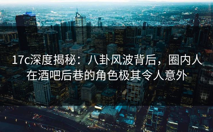 17c深度揭秘：八卦风波背后，圈内人在酒吧后巷的角色极其令人意外