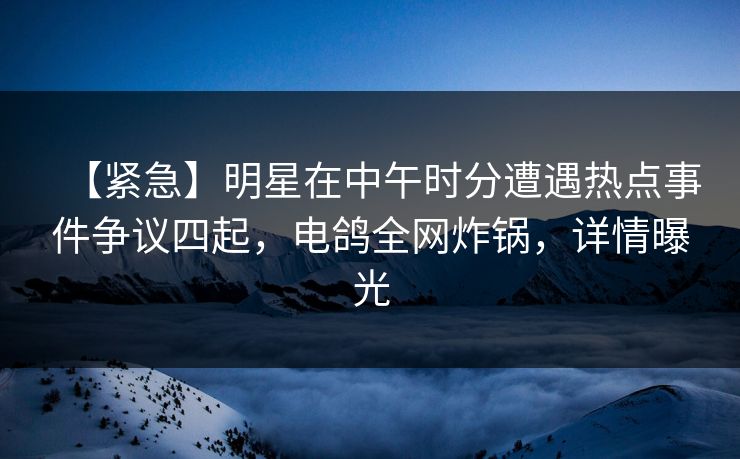 【紧急】明星在中午时分遭遇热点事件争议四起，电鸽全网炸锅，详情曝光