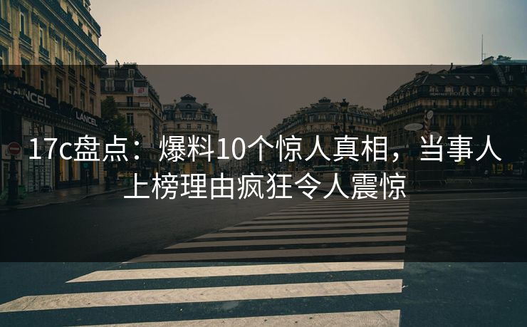 17c盘点：爆料10个惊人真相，当事人上榜理由疯狂令人震惊
