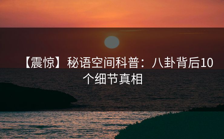 【震惊】秘语空间科普：八卦背后10个细节真相