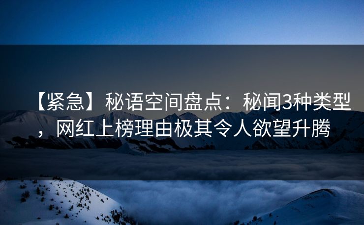 【紧急】秘语空间盘点：秘闻3种类型，网红上榜理由极其令人欲望升腾