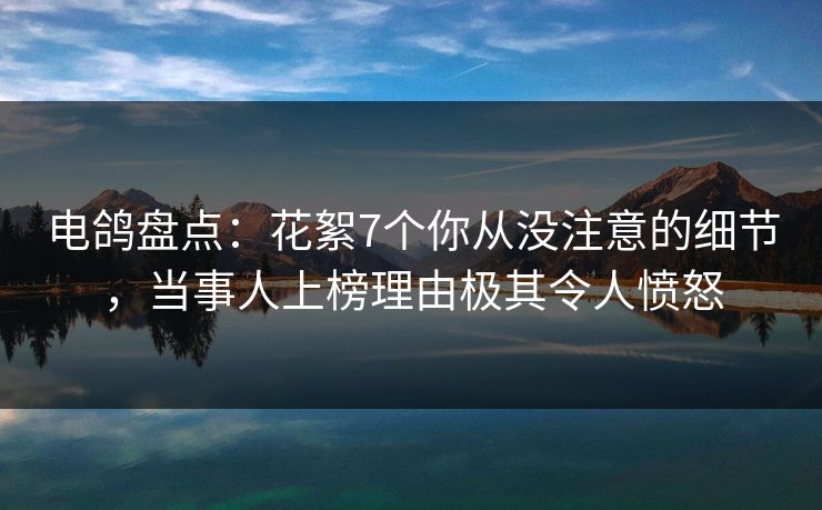 电鸽盘点：花絮7个你从没注意的细节，当事人上榜理由极其令人愤怒