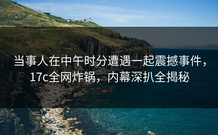当事人在中午时分遭遇一起震撼事件，17c全网炸锅，内幕深扒全揭秘