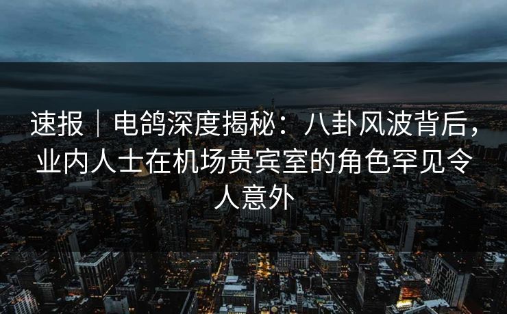 速报｜电鸽深度揭秘：八卦风波背后，业内人士在机场贵宾室的角色罕见令人意外