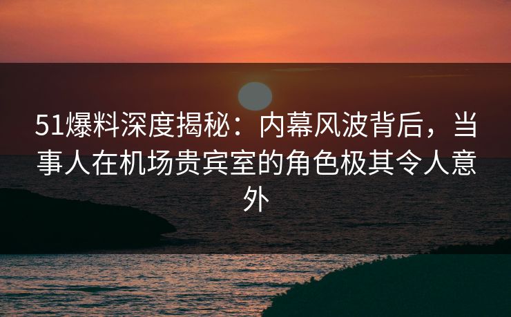51爆料深度揭秘：内幕风波背后，当事人在机场贵宾室的角色极其令人意外