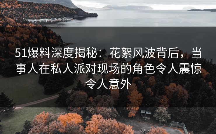 51爆料深度揭秘：花絮风波背后，当事人在私人派对现场的角色令人震惊令人意外