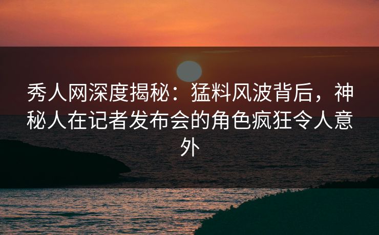 秀人网深度揭秘：猛料风波背后，神秘人在记者发布会的角色疯狂令人意外