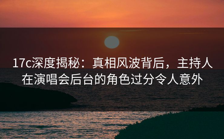 17c深度揭秘：真相风波背后，主持人在演唱会后台的角色过分令人意外