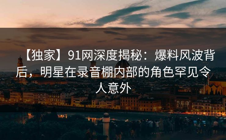 【独家】91网深度揭秘：爆料风波背后，明星在录音棚内部的角色罕见令人意外