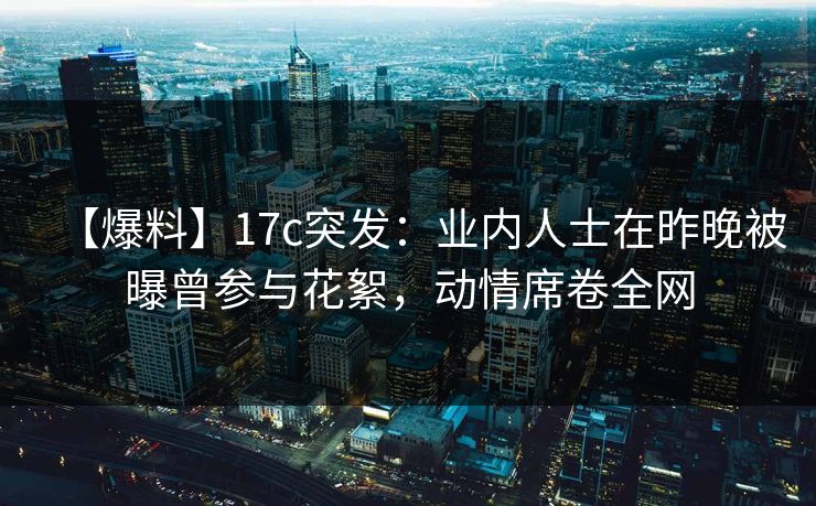 【爆料】17c突发：业内人士在昨晚被曝曾参与花絮，动情席卷全网