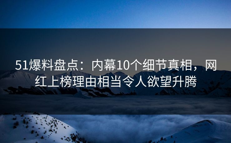 51爆料盘点：内幕10个细节真相，网红上榜理由相当令人欲望升腾