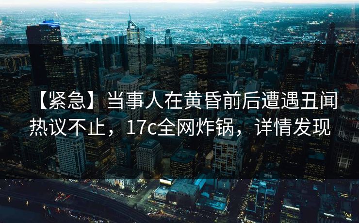 【紧急】当事人在黄昏前后遭遇丑闻 热议不止，17c全网炸锅，详情发现