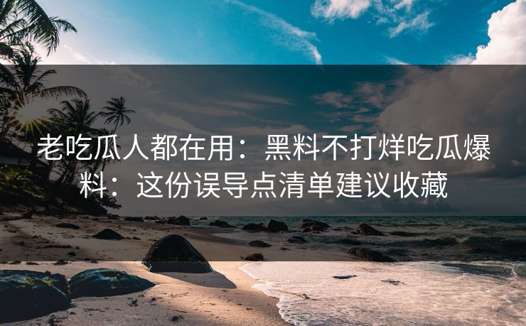老吃瓜人都在用：黑料不打烊吃瓜爆料：这份误导点清单建议收藏
