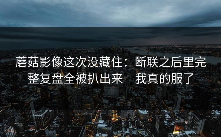 蘑菇影像这次没藏住：断联之后里完整复盘全被扒出来｜我真的服了