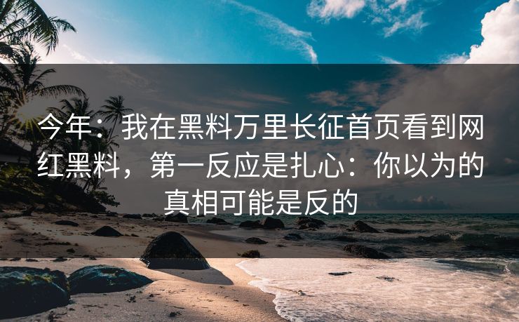 今年：我在黑料万里长征首页看到网红黑料，第一反应是扎心：你以为的真相可能是反的