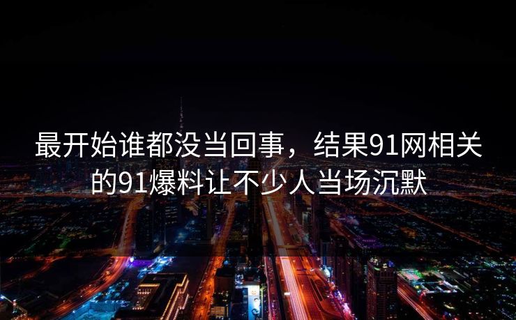 最开始谁都没当回事，结果91网相关的91爆料让不少人当场沉默